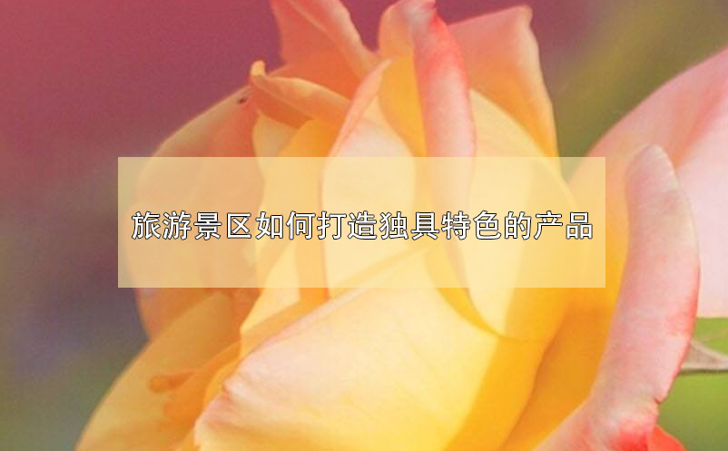 旅游景区如何打造独具特色的产品 旅游景区如何打造独具特色的产品